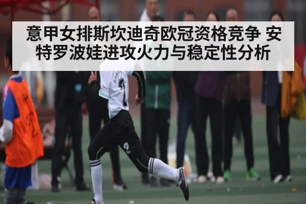 意甲女排斯坎迪奇欧冠资格竞争 安特罗波娃进攻火力与稳定性分析