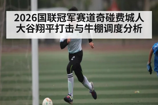 2026国联冠军赛道奇碰费城人 大谷翔平打击与牛棚调度分析