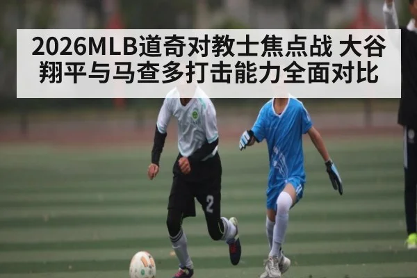 2026MLB道奇对教士焦点战 大谷翔平与马查多打击能力全面对比